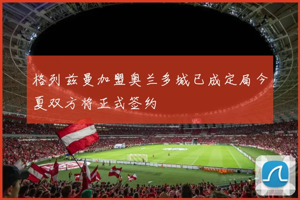 格列兹曼加盟奥兰多城已成定局今夏双方将正式签约