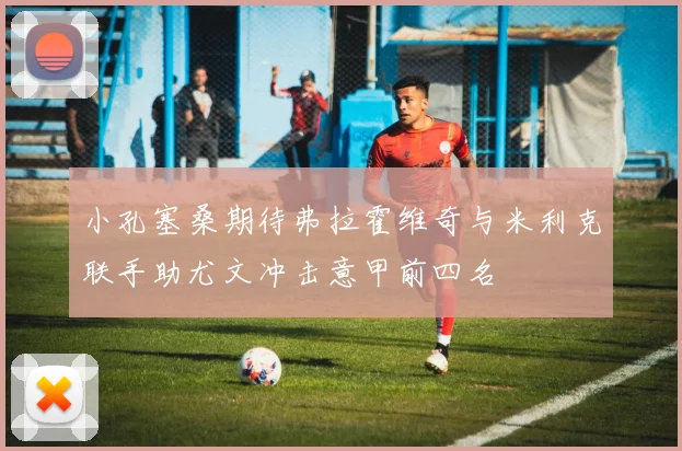 小孔塞桑期待弗拉霍维奇与米利克联手助尤文冲击意甲前四名