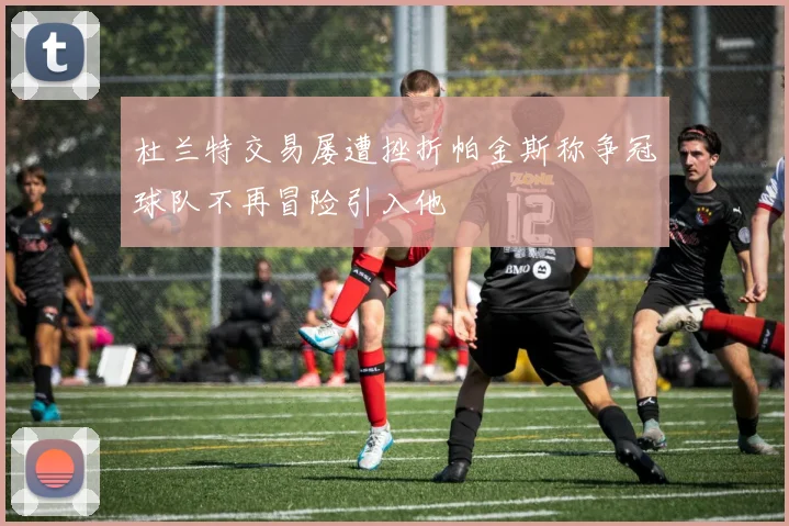 杜兰特交易屡遭挫折帕金斯称争冠球队不再冒险引入他