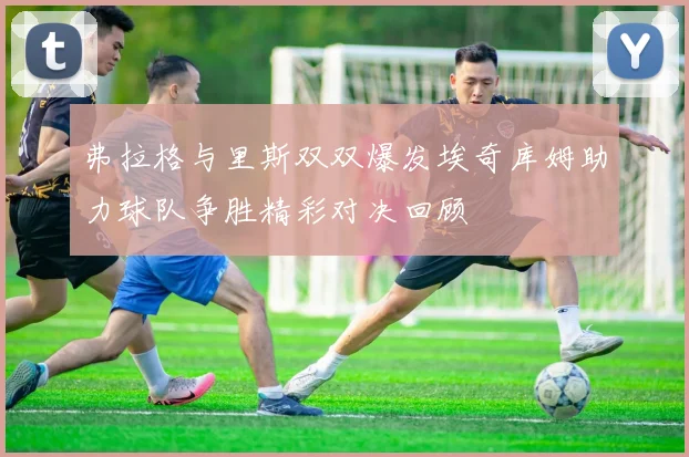 弗拉格与里斯双双爆发埃奇库姆助力球队争胜精彩对决回顾