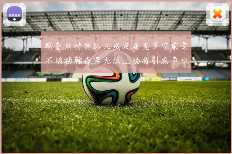 斯普利特离队几成定局克罗宁前景不明杨瀚森若无法上场将引发争议