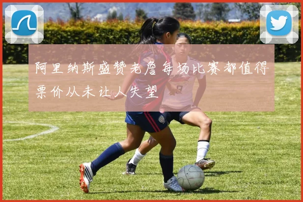 阿里纳斯盛赞老詹每场比赛都值得票价从未让人失望