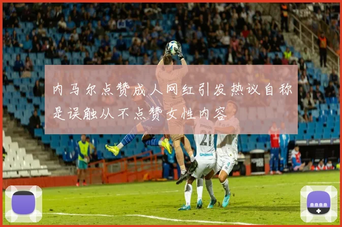 内马尔点赞成人网红引发热议自称是误触从不点赞女性内容